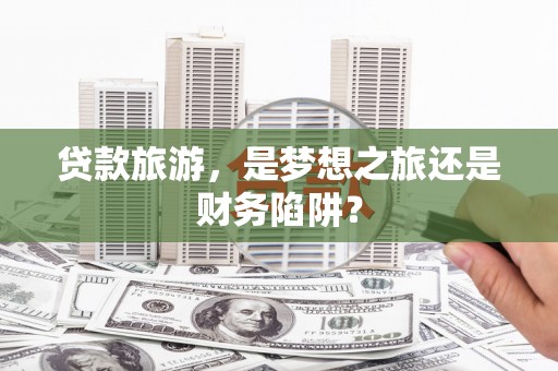 上饶贷款旅游，是梦想之旅还是财务陷阱？