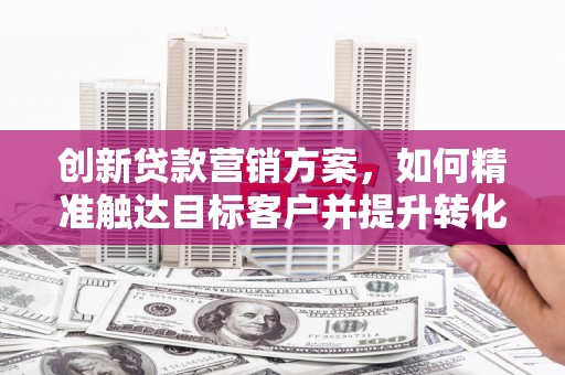 上饶创新贷款营销方案，如何精准触达目标客户并提升转化率