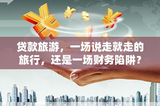 上饶贷款旅游，一场说走就走的旅行，还是一场财务陷阱？