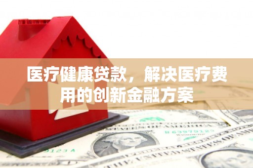 上饶医疗健康贷款，解决医疗费用的创新金融方案