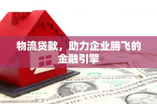 上饶物流贷款，助力企业腾飞的金融引擎