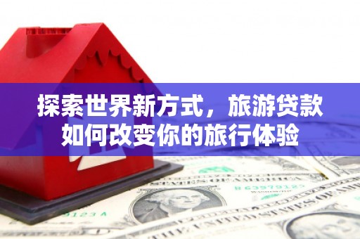 上饶探索世界新方式，旅游贷款如何改变你的旅行体验
