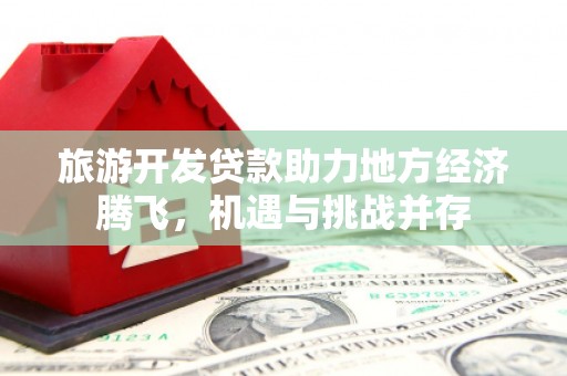 上饶旅游开发贷款助力地方经济腾飞，机遇与挑战并存