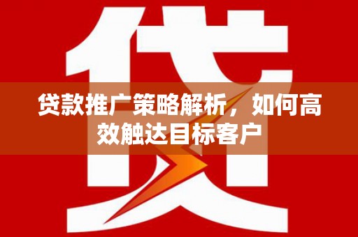 上饶贷款推广策略解析，如何高效触达目标客户