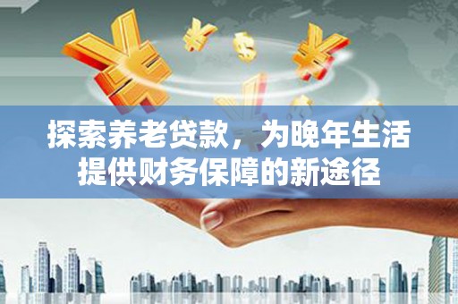 上饶探索养老贷款，为晚年生活提供财务保障的新途径