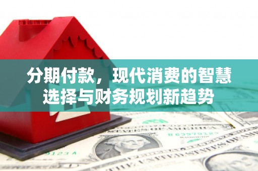 上饶分期付款，现代消费的智慧选择与财务规划新趋势