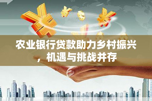 上饶农业银行贷款助力乡村振兴，机遇与挑战并存