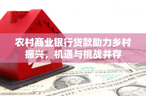 上饶农村商业银行贷款助力乡村振兴，机遇与挑战并存