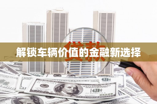 上饶解锁车辆价值的金融新选择